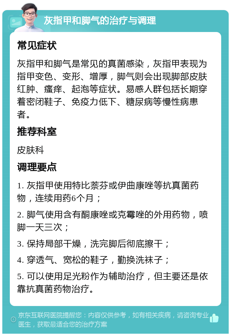 灰指甲和脚气的治疗与调理 常见症状 灰指甲和脚气是常见的真菌感染，灰指甲表现为指甲变色、变形、增厚，脚气则会出现脚部皮肤红肿、瘙痒、起泡等症状。易感人群包括长期穿着密闭鞋子、免疫力低下、糖尿病等慢性病患者。 推荐科室 皮肤科 调理要点 1. 灰指甲使用特比萘芬或伊曲康唑等抗真菌药物，连续用药6个月； 2. 脚气使用含有酮康唑或克霉唑的外用药物，喷脚一天三次； 3. 保持局部干燥，洗完脚后彻底擦干； 4. 穿透气、宽松的鞋子，勤换洗袜子； 5. 可以使用足光粉作为辅助治疗，但主要还是依靠抗真菌药物治疗。