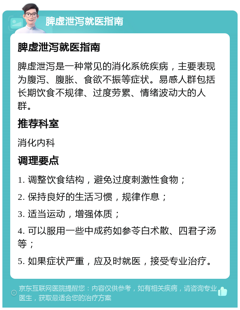 脾虚泄泻就医指南 脾虚泄泻就医指南 脾虚泄泻是一种常见的消化系统疾病，主要表现为腹泻、腹胀、食欲不振等症状。易感人群包括长期饮食不规律、过度劳累、情绪波动大的人群。 推荐科室 消化内科 调理要点 1. 调整饮食结构，避免过度刺激性食物； 2. 保持良好的生活习惯，规律作息； 3. 适当运动，增强体质； 4. 可以服用一些中成药如参苓白术散、四君子汤等； 5. 如果症状严重，应及时就医，接受专业治疗。