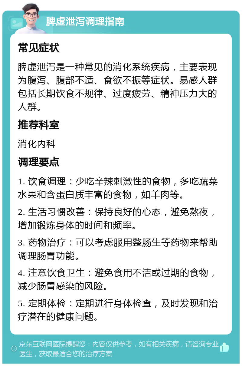 脾虚泄泻调理指南 常见症状 脾虚泄泻是一种常见的消化系统疾病，主要表现为腹泻、腹部不适、食欲不振等症状。易感人群包括长期饮食不规律、过度疲劳、精神压力大的人群。 推荐科室 消化内科 调理要点 1. 饮食调理：少吃辛辣刺激性的食物，多吃蔬菜水果和含蛋白质丰富的食物，如羊肉等。 2. 生活习惯改善：保持良好的心态，避免熬夜，增加锻炼身体的时间和频率。 3. 药物治疗：可以考虑服用整肠生等药物来帮助调理肠胃功能。 4. 注意饮食卫生：避免食用不洁或过期的食物，减少肠胃感染的风险。 5. 定期体检：定期进行身体检查，及时发现和治疗潜在的健康问题。