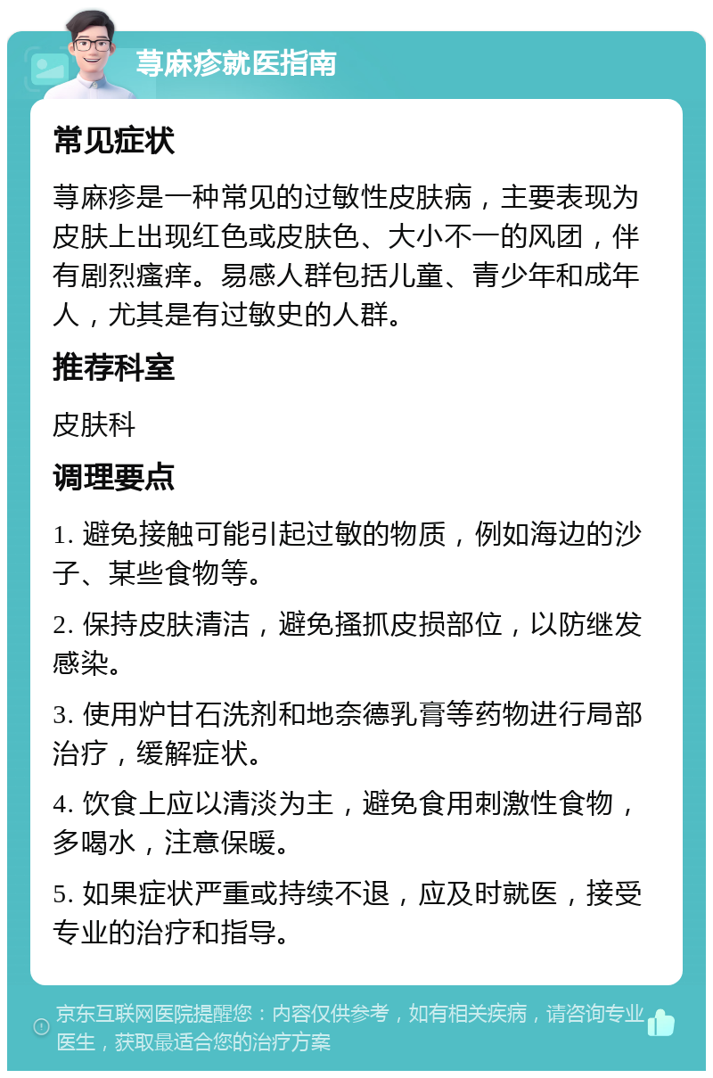 荨麻疹就医指南 常见症状 荨麻疹是一种常见的过敏性皮肤病，主要表现为皮肤上出现红色或皮肤色、大小不一的风团，伴有剧烈瘙痒。易感人群包括儿童、青少年和成年人，尤其是有过敏史的人群。 推荐科室 皮肤科 调理要点 1. 避免接触可能引起过敏的物质，例如海边的沙子、某些食物等。 2. 保持皮肤清洁，避免搔抓皮损部位，以防继发感染。 3. 使用炉甘石洗剂和地奈德乳膏等药物进行局部治疗，缓解症状。 4. 饮食上应以清淡为主，避免食用刺激性食物，多喝水，注意保暖。 5. 如果症状严重或持续不退，应及时就医，接受专业的治疗和指导。