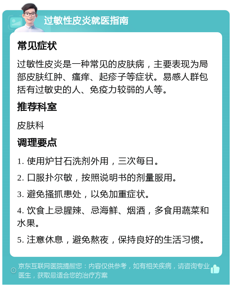 过敏性皮炎就医指南 常见症状 过敏性皮炎是一种常见的皮肤病，主要表现为局部皮肤红肿、瘙痒、起疹子等症状。易感人群包括有过敏史的人、免疫力较弱的人等。 推荐科室 皮肤科 调理要点 1. 使用炉甘石洗剂外用，三次每日。 2. 口服扑尔敏，按照说明书的剂量服用。 3. 避免搔抓患处，以免加重症状。 4. 饮食上忌腥辣、忌海鲜、烟酒，多食用蔬菜和水果。 5. 注意休息，避免熬夜，保持良好的生活习惯。