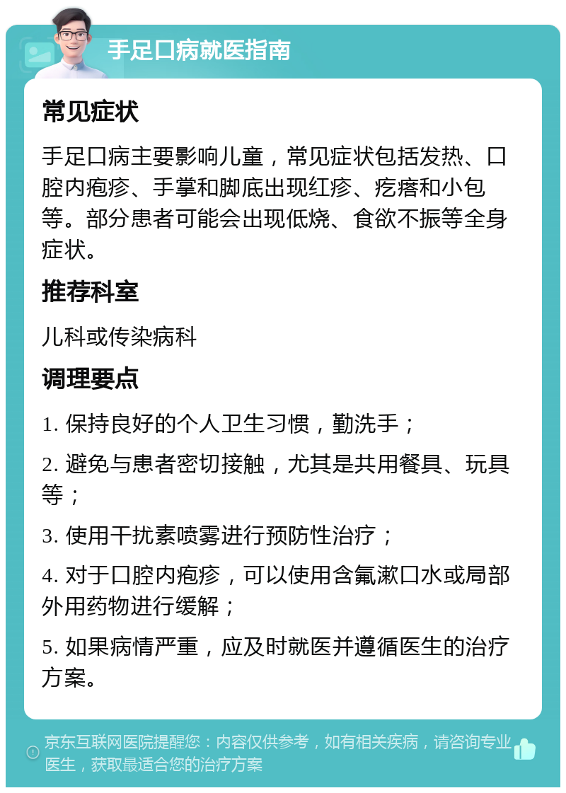 手足口病就医指南 常见症状 手足口病主要影响儿童，常见症状包括发热、口腔内疱疹、手掌和脚底出现红疹、疙瘩和小包等。部分患者可能会出现低烧、食欲不振等全身症状。 推荐科室 儿科或传染病科 调理要点 1. 保持良好的个人卫生习惯，勤洗手； 2. 避免与患者密切接触，尤其是共用餐具、玩具等； 3. 使用干扰素喷雾进行预防性治疗； 4. 对于口腔内疱疹，可以使用含氟漱口水或局部外用药物进行缓解； 5. 如果病情严重，应及时就医并遵循医生的治疗方案。