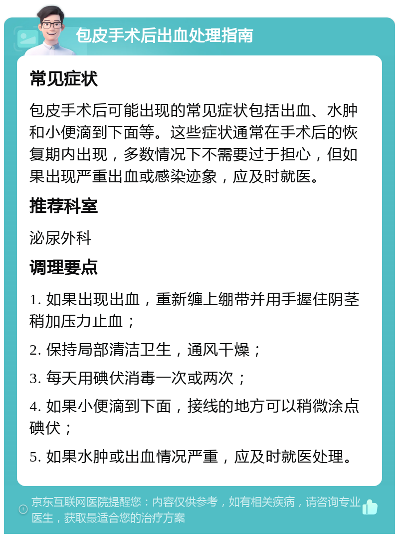 包皮手术后出血处理指南 常见症状 包皮手术后可能出现的常见症状包括出血、水肿和小便滴到下面等。这些症状通常在手术后的恢复期内出现，多数情况下不需要过于担心，但如果出现严重出血或感染迹象，应及时就医。 推荐科室 泌尿外科 调理要点 1. 如果出现出血，重新缠上绷带并用手握住阴茎稍加压力止血； 2. 保持局部清洁卫生，通风干燥； 3. 每天用碘伏消毒一次或两次； 4. 如果小便滴到下面，接线的地方可以稍微涂点碘伏； 5. 如果水肿或出血情况严重，应及时就医处理。