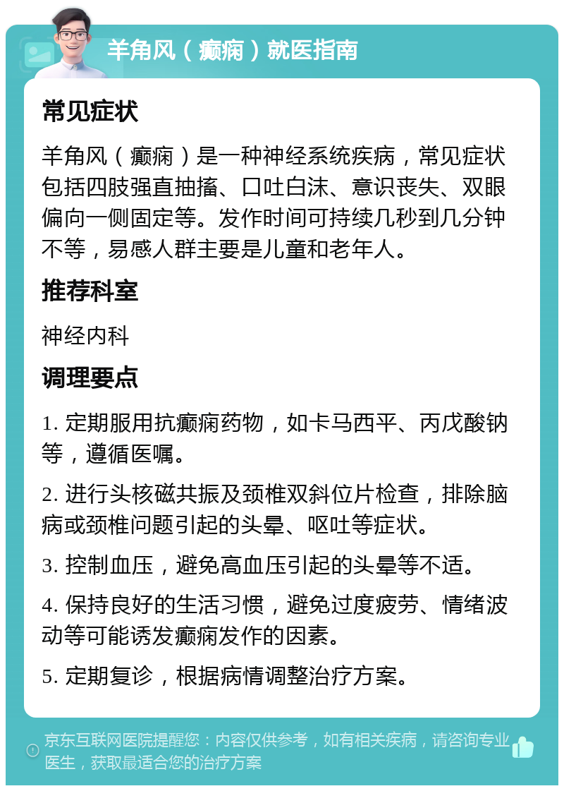 羊角风（癫痫）就医指南 常见症状 羊角风（癫痫）是一种神经系统疾病，常见症状包括四肢强直抽搐、口吐白沫、意识丧失、双眼偏向一侧固定等。发作时间可持续几秒到几分钟不等，易感人群主要是儿童和老年人。 推荐科室 神经内科 调理要点 1. 定期服用抗癫痫药物，如卡马西平、丙戊酸钠等，遵循医嘱。 2. 进行头核磁共振及颈椎双斜位片检查，排除脑病或颈椎问题引起的头晕、呕吐等症状。 3. 控制血压，避免高血压引起的头晕等不适。 4. 保持良好的生活习惯，避免过度疲劳、情绪波动等可能诱发癫痫发作的因素。 5. 定期复诊，根据病情调整治疗方案。