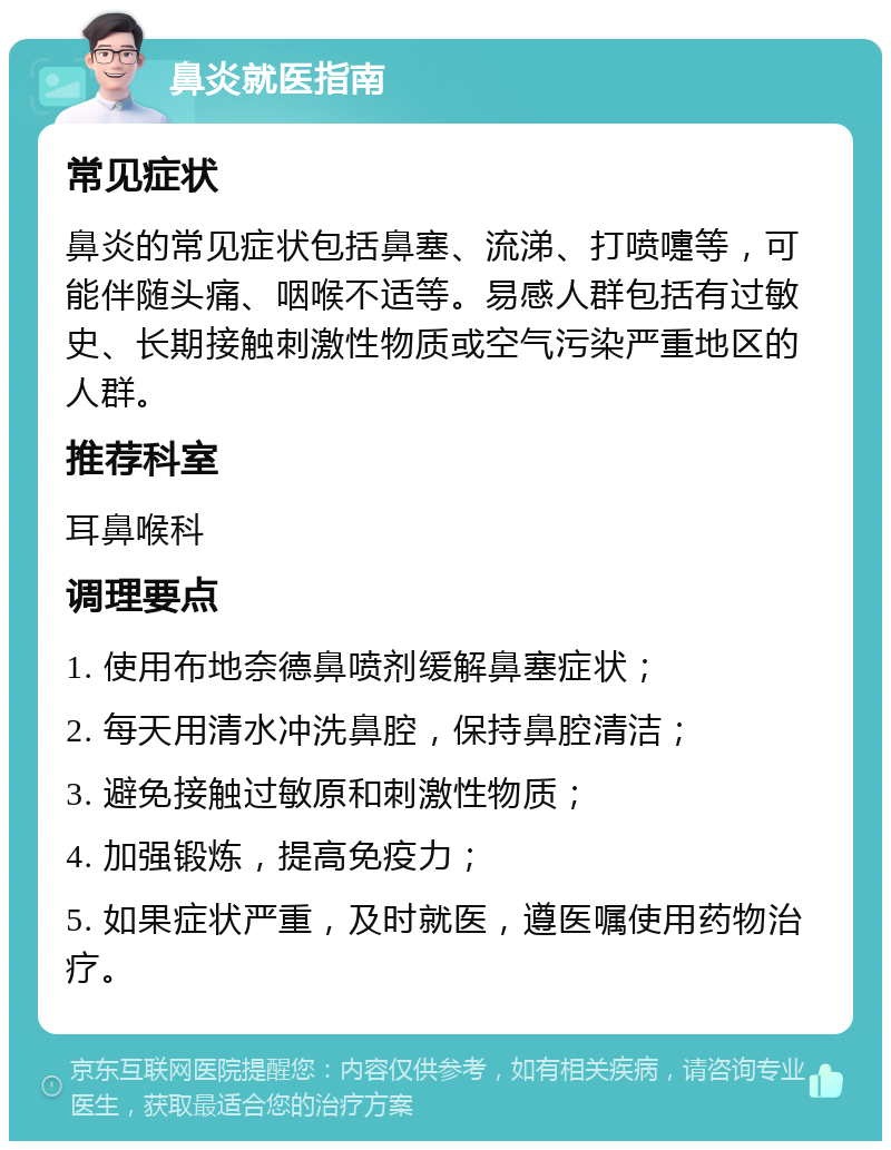 鼻炎就医指南 常见症状 鼻炎的常见症状包括鼻塞、流涕、打喷嚏等，可能伴随头痛、咽喉不适等。易感人群包括有过敏史、长期接触刺激性物质或空气污染严重地区的人群。 推荐科室 耳鼻喉科 调理要点 1. 使用布地奈德鼻喷剂缓解鼻塞症状； 2. 每天用清水冲洗鼻腔，保持鼻腔清洁； 3. 避免接触过敏原和刺激性物质； 4. 加强锻炼，提高免疫力； 5. 如果症状严重，及时就医，遵医嘱使用药物治疗。