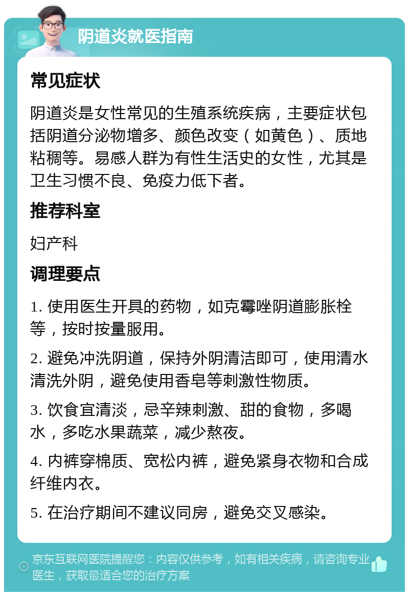 阴道炎就医指南 常见症状 阴道炎是女性常见的生殖系统疾病，主要症状包括阴道分泌物增多、颜色改变（如黄色）、质地粘稠等。易感人群为有性生活史的女性，尤其是卫生习惯不良、免疫力低下者。 推荐科室 妇产科 调理要点 1. 使用医生开具的药物，如克霉唑阴道膨胀栓等，按时按量服用。 2. 避免冲洗阴道，保持外阴清洁即可，使用清水清洗外阴，避免使用香皂等刺激性物质。 3. 饮食宜清淡，忌辛辣刺激、甜的食物，多喝水，多吃水果蔬菜，减少熬夜。 4. 内裤穿棉质、宽松内裤，避免紧身衣物和合成纤维内衣。 5. 在治疗期间不建议同房，避免交叉感染。