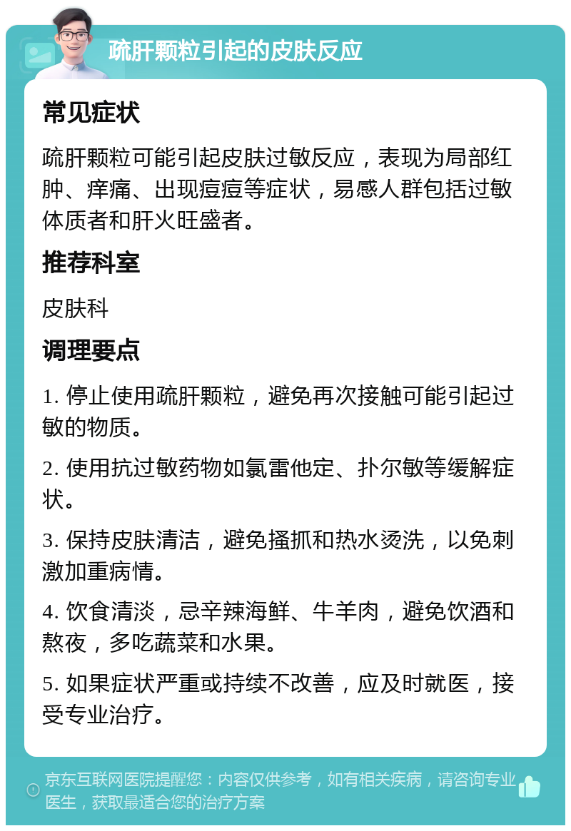 疏肝颗粒引起的皮肤反应 常见症状 疏肝颗粒可能引起皮肤过敏反应，表现为局部红肿、痒痛、出现痘痘等症状，易感人群包括过敏体质者和肝火旺盛者。 推荐科室 皮肤科 调理要点 1. 停止使用疏肝颗粒，避免再次接触可能引起过敏的物质。 2. 使用抗过敏药物如氯雷他定、扑尔敏等缓解症状。 3. 保持皮肤清洁，避免搔抓和热水烫洗，以免刺激加重病情。 4. 饮食清淡，忌辛辣海鲜、牛羊肉，避免饮酒和熬夜，多吃蔬菜和水果。 5. 如果症状严重或持续不改善，应及时就医，接受专业治疗。