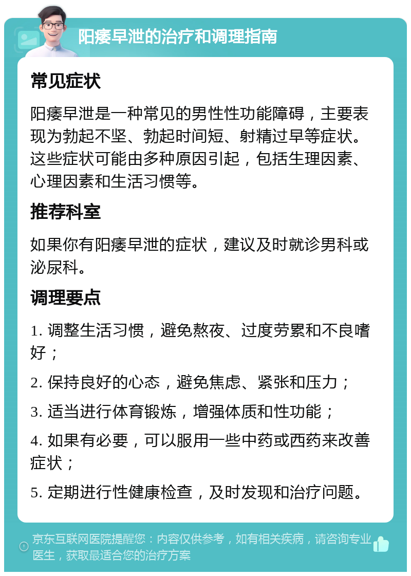 阳痿早泄的治疗和调理指南 常见症状 阳痿早泄是一种常见的男性性功能障碍，主要表现为勃起不坚、勃起时间短、射精过早等症状。这些症状可能由多种原因引起，包括生理因素、心理因素和生活习惯等。 推荐科室 如果你有阳痿早泄的症状，建议及时就诊男科或泌尿科。 调理要点 1. 调整生活习惯，避免熬夜、过度劳累和不良嗜好； 2. 保持良好的心态，避免焦虑、紧张和压力； 3. 适当进行体育锻炼，增强体质和性功能； 4. 如果有必要，可以服用一些中药或西药来改善症状； 5. 定期进行性健康检查，及时发现和治疗问题。