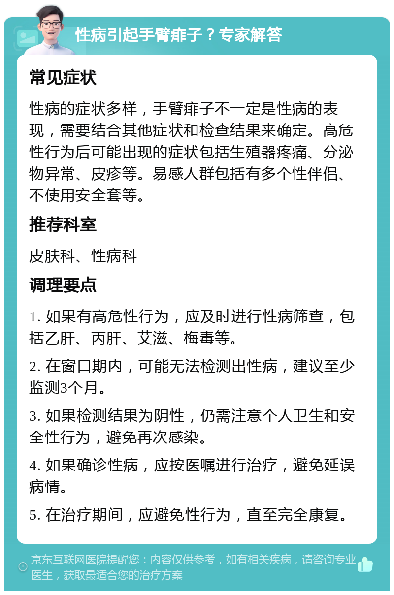 性病引起手臂痱子？专家解答 常见症状 性病的症状多样，手臂痱子不一定是性病的表现，需要结合其他症状和检查结果来确定。高危性行为后可能出现的症状包括生殖器疼痛、分泌物异常、皮疹等。易感人群包括有多个性伴侣、不使用安全套等。 推荐科室 皮肤科、性病科 调理要点 1. 如果有高危性行为，应及时进行性病筛查，包括乙肝、丙肝、艾滋、梅毒等。 2. 在窗口期内，可能无法检测出性病，建议至少监测3个月。 3. 如果检测结果为阴性，仍需注意个人卫生和安全性行为，避免再次感染。 4. 如果确诊性病，应按医嘱进行治疗，避免延误病情。 5. 在治疗期间，应避免性行为，直至完全康复。