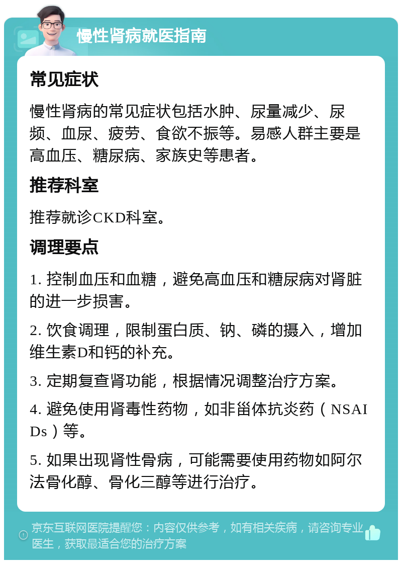 慢性肾病就医指南 常见症状 慢性肾病的常见症状包括水肿、尿量减少、尿频、血尿、疲劳、食欲不振等。易感人群主要是高血压、糖尿病、家族史等患者。 推荐科室 推荐就诊CKD科室。 调理要点 1. 控制血压和血糖，避免高血压和糖尿病对肾脏的进一步损害。 2. 饮食调理，限制蛋白质、钠、磷的摄入，增加维生素D和钙的补充。 3. 定期复查肾功能，根据情况调整治疗方案。 4. 避免使用肾毒性药物，如非甾体抗炎药（NSAIDs）等。 5. 如果出现肾性骨病，可能需要使用药物如阿尔法骨化醇、骨化三醇等进行治疗。