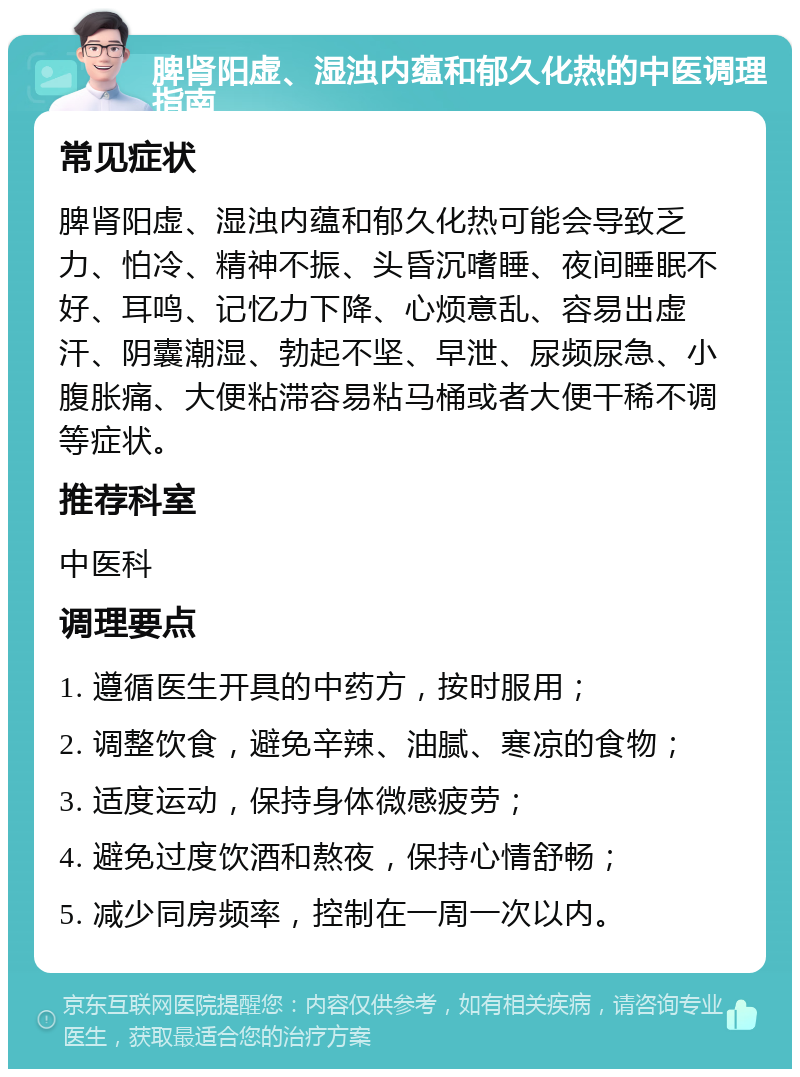 脾肾阳虚、湿浊内蕴和郁久化热的中医调理指南 常见症状 脾肾阳虚、湿浊内蕴和郁久化热可能会导致乏力、怕冷、精神不振、头昏沉嗜睡、夜间睡眠不好、耳鸣、记忆力下降、心烦意乱、容易出虚汗、阴囊潮湿、勃起不坚、早泄、尿频尿急、小腹胀痛、大便粘滞容易粘马桶或者大便干稀不调等症状。 推荐科室 中医科 调理要点 1. 遵循医生开具的中药方，按时服用； 2. 调整饮食，避免辛辣、油腻、寒凉的食物； 3. 适度运动，保持身体微感疲劳； 4. 避免过度饮酒和熬夜，保持心情舒畅； 5. 减少同房频率，控制在一周一次以内。