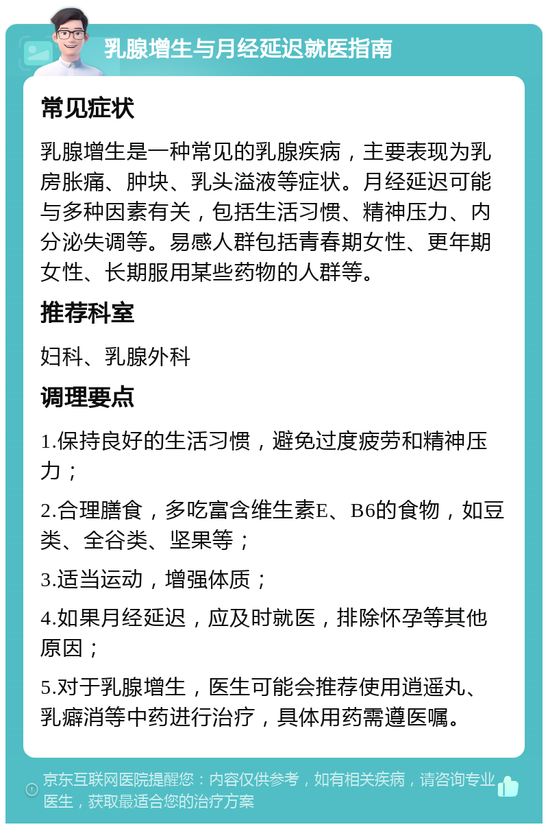 乳腺增生与月经延迟就医指南 常见症状 乳腺增生是一种常见的乳腺疾病，主要表现为乳房胀痛、肿块、乳头溢液等症状。月经延迟可能与多种因素有关，包括生活习惯、精神压力、内分泌失调等。易感人群包括青春期女性、更年期女性、长期服用某些药物的人群等。 推荐科室 妇科、乳腺外科 调理要点 1.保持良好的生活习惯，避免过度疲劳和精神压力； 2.合理膳食，多吃富含维生素E、B6的食物，如豆类、全谷类、坚果等； 3.适当运动，增强体质； 4.如果月经延迟，应及时就医，排除怀孕等其他原因； 5.对于乳腺增生，医生可能会推荐使用逍遥丸、乳癖消等中药进行治疗，具体用药需遵医嘱。