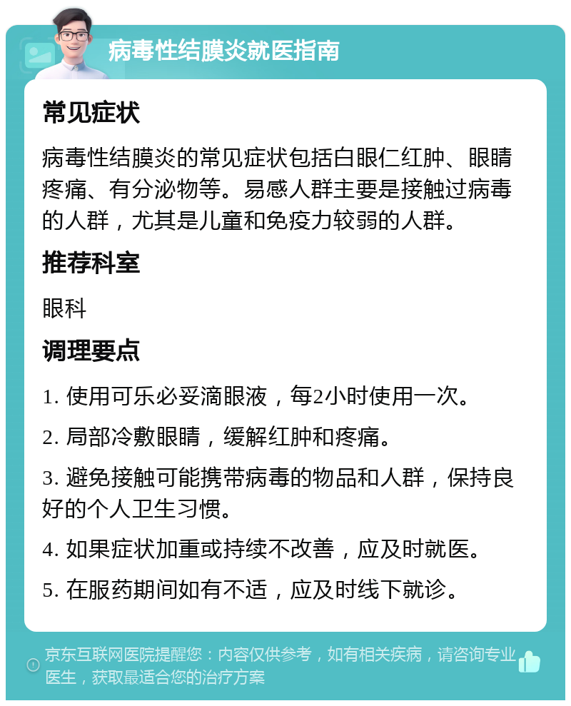 病毒性结膜炎就医指南 常见症状 病毒性结膜炎的常见症状包括白眼仁红肿、眼睛疼痛、有分泌物等。易感人群主要是接触过病毒的人群，尤其是儿童和免疫力较弱的人群。 推荐科室 眼科 调理要点 1. 使用可乐必妥滴眼液，每2小时使用一次。 2. 局部冷敷眼睛，缓解红肿和疼痛。 3. 避免接触可能携带病毒的物品和人群，保持良好的个人卫生习惯。 4. 如果症状加重或持续不改善，应及时就医。 5. 在服药期间如有不适，应及时线下就诊。