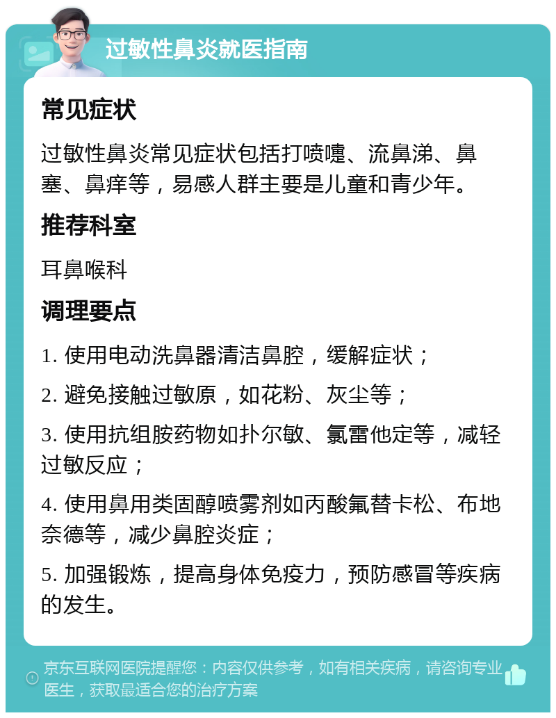 过敏性鼻炎就医指南 常见症状 过敏性鼻炎常见症状包括打喷嚏、流鼻涕、鼻塞、鼻痒等，易感人群主要是儿童和青少年。 推荐科室 耳鼻喉科 调理要点 1. 使用电动洗鼻器清洁鼻腔，缓解症状； 2. 避免接触过敏原，如花粉、灰尘等； 3. 使用抗组胺药物如扑尔敏、氯雷他定等，减轻过敏反应； 4. 使用鼻用类固醇喷雾剂如丙酸氟替卡松、布地奈德等，减少鼻腔炎症； 5. 加强锻炼，提高身体免疫力，预防感冒等疾病的发生。