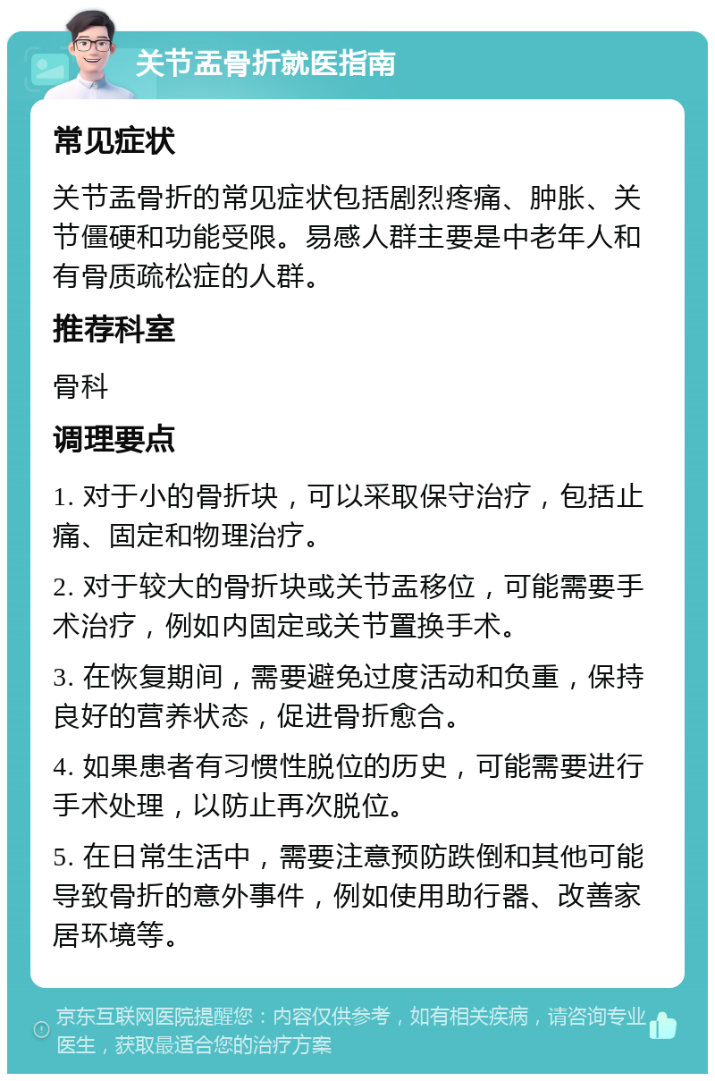 关节盂骨折就医指南 常见症状 关节盂骨折的常见症状包括剧烈疼痛、肿胀、关节僵硬和功能受限。易感人群主要是中老年人和有骨质疏松症的人群。 推荐科室 骨科 调理要点 1. 对于小的骨折块，可以采取保守治疗，包括止痛、固定和物理治疗。 2. 对于较大的骨折块或关节盂移位，可能需要手术治疗，例如内固定或关节置换手术。 3. 在恢复期间，需要避免过度活动和负重，保持良好的营养状态，促进骨折愈合。 4. 如果患者有习惯性脱位的历史，可能需要进行手术处理，以防止再次脱位。 5. 在日常生活中，需要注意预防跌倒和其他可能导致骨折的意外事件，例如使用助行器、改善家居环境等。