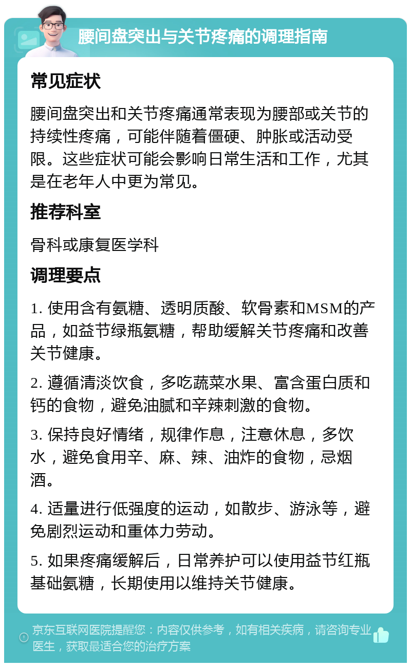 腰间盘突出与关节疼痛的调理指南 常见症状 腰间盘突出和关节疼痛通常表现为腰部或关节的持续性疼痛，可能伴随着僵硬、肿胀或活动受限。这些症状可能会影响日常生活和工作，尤其是在老年人中更为常见。 推荐科室 骨科或康复医学科 调理要点 1. 使用含有氨糖、透明质酸、软骨素和MSM的产品，如益节绿瓶氨糖，帮助缓解关节疼痛和改善关节健康。 2. 遵循清淡饮食，多吃蔬菜水果、富含蛋白质和钙的食物，避免油腻和辛辣刺激的食物。 3. 保持良好情绪，规律作息，注意休息，多饮水，避免食用辛、麻、辣、油炸的食物，忌烟酒。 4. 适量进行低强度的运动，如散步、游泳等，避免剧烈运动和重体力劳动。 5. 如果疼痛缓解后，日常养护可以使用益节红瓶基础氨糖，长期使用以维持关节健康。