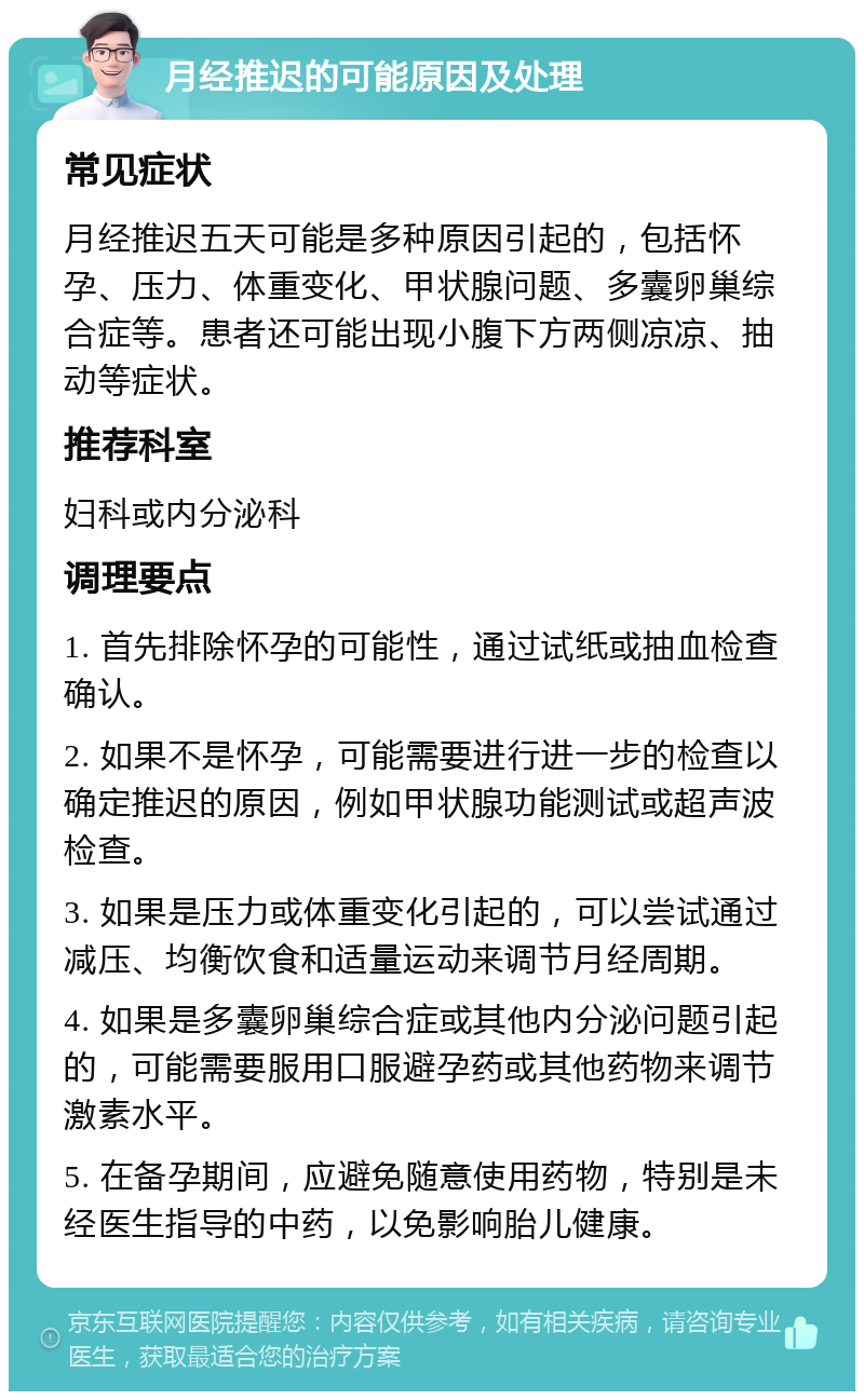 月经推迟的可能原因及处理 常见症状 月经推迟五天可能是多种原因引起的，包括怀孕、压力、体重变化、甲状腺问题、多囊卵巢综合症等。患者还可能出现小腹下方两侧凉凉、抽动等症状。 推荐科室 妇科或内分泌科 调理要点 1. 首先排除怀孕的可能性，通过试纸或抽血检查确认。 2. 如果不是怀孕，可能需要进行进一步的检查以确定推迟的原因，例如甲状腺功能测试或超声波检查。 3. 如果是压力或体重变化引起的，可以尝试通过减压、均衡饮食和适量运动来调节月经周期。 4. 如果是多囊卵巢综合症或其他内分泌问题引起的，可能需要服用口服避孕药或其他药物来调节激素水平。 5. 在备孕期间，应避免随意使用药物，特别是未经医生指导的中药，以免影响胎儿健康。