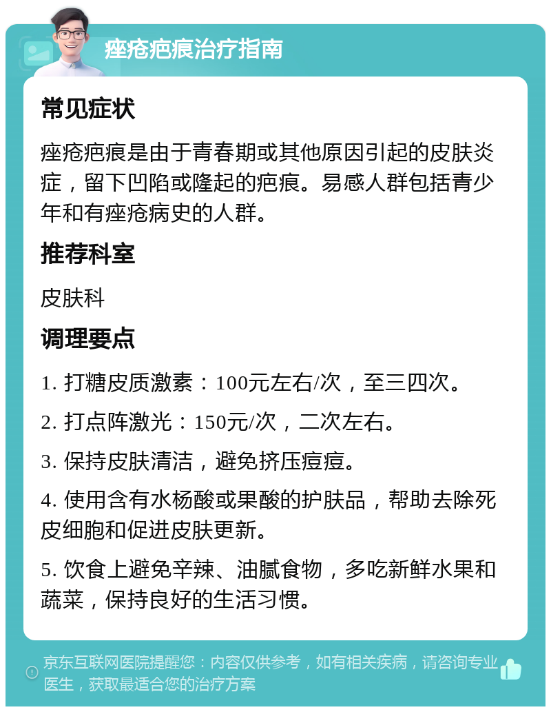 痤疮疤痕治疗指南 常见症状 痤疮疤痕是由于青春期或其他原因引起的皮肤炎症，留下凹陷或隆起的疤痕。易感人群包括青少年和有痤疮病史的人群。 推荐科室 皮肤科 调理要点 1. 打糖皮质激素：100元左右/次，至三四次。 2. 打点阵激光：150元/次，二次左右。 3. 保持皮肤清洁，避免挤压痘痘。 4. 使用含有水杨酸或果酸的护肤品，帮助去除死皮细胞和促进皮肤更新。 5. 饮食上避免辛辣、油腻食物，多吃新鲜水果和蔬菜，保持良好的生活习惯。