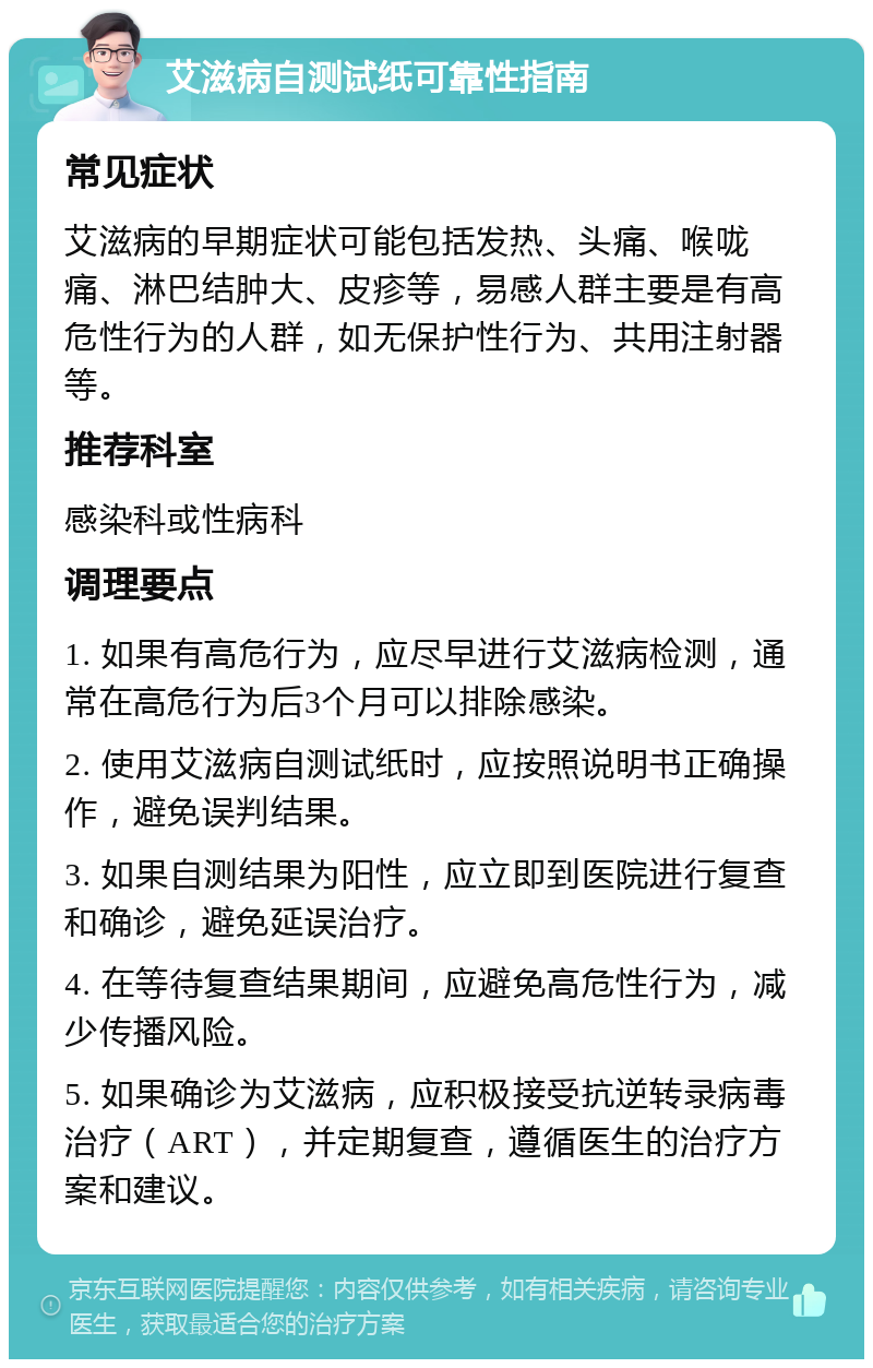 艾滋病自测试纸可靠性指南 常见症状 艾滋病的早期症状可能包括发热、头痛、喉咙痛、淋巴结肿大、皮疹等，易感人群主要是有高危性行为的人群，如无保护性行为、共用注射器等。 推荐科室 感染科或性病科 调理要点 1. 如果有高危行为，应尽早进行艾滋病检测，通常在高危行为后3个月可以排除感染。 2. 使用艾滋病自测试纸时，应按照说明书正确操作，避免误判结果。 3. 如果自测结果为阳性，应立即到医院进行复查和确诊，避免延误治疗。 4. 在等待复查结果期间，应避免高危性行为，减少传播风险。 5. 如果确诊为艾滋病，应积极接受抗逆转录病毒治疗（ART），并定期复查，遵循医生的治疗方案和建议。