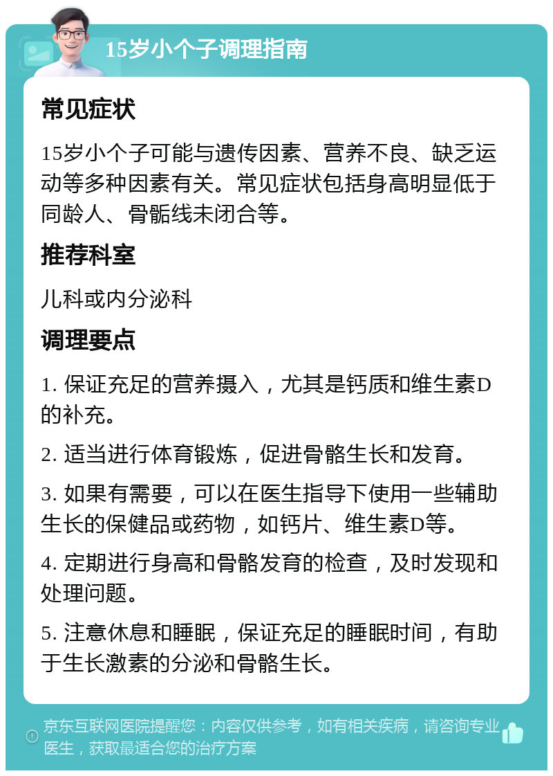 15岁小个子调理指南 常见症状 15岁小个子可能与遗传因素、营养不良、缺乏运动等多种因素有关。常见症状包括身高明显低于同龄人、骨骺线未闭合等。 推荐科室 儿科或内分泌科 调理要点 1. 保证充足的营养摄入，尤其是钙质和维生素D的补充。 2. 适当进行体育锻炼，促进骨骼生长和发育。 3. 如果有需要，可以在医生指导下使用一些辅助生长的保健品或药物，如钙片、维生素D等。 4. 定期进行身高和骨骼发育的检查，及时发现和处理问题。 5. 注意休息和睡眠，保证充足的睡眠时间，有助于生长激素的分泌和骨骼生长。