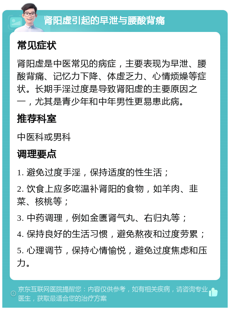 肾阳虚引起的早泄与腰酸背痛 常见症状 肾阳虚是中医常见的病症，主要表现为早泄、腰酸背痛、记忆力下降、体虚乏力、心情烦燥等症状。长期手淫过度是导致肾阳虚的主要原因之一，尤其是青少年和中年男性更易患此病。 推荐科室 中医科或男科 调理要点 1. 避免过度手淫，保持适度的性生活； 2. 饮食上应多吃温补肾阳的食物，如羊肉、韭菜、核桃等； 3. 中药调理，例如金匮肾气丸、右归丸等； 4. 保持良好的生活习惯，避免熬夜和过度劳累； 5. 心理调节，保持心情愉悦，避免过度焦虑和压力。