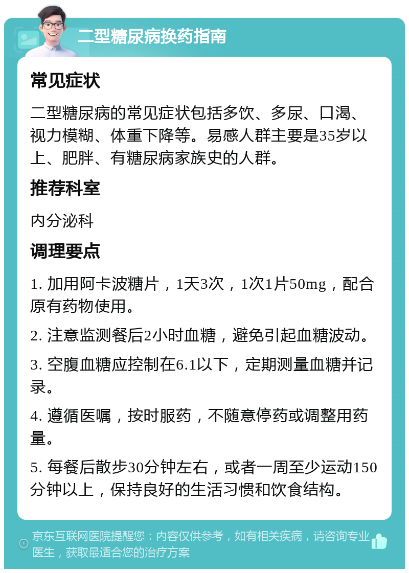 二型糖尿病换药指南 常见症状 二型糖尿病的常见症状包括多饮、多尿、口渴、视力模糊、体重下降等。易感人群主要是35岁以上、肥胖、有糖尿病家族史的人群。 推荐科室 内分泌科 调理要点 1. 加用阿卡波糖片，1天3次，1次1片50mg，配合原有药物使用。 2. 注意监测餐后2小时血糖，避免引起血糖波动。 3. 空腹血糖应控制在6.1以下，定期测量血糖并记录。 4. 遵循医嘱，按时服药，不随意停药或调整用药量。 5. 每餐后散步30分钟左右，或者一周至少运动150分钟以上，保持良好的生活习惯和饮食结构。