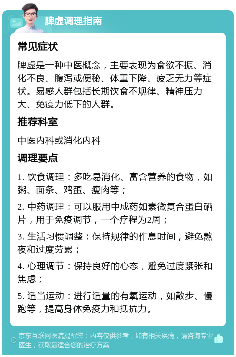 脾虚调理指南 常见症状 脾虚是一种中医概念，主要表现为食欲不振、消化不良、腹泻或便秘、体重下降、疲乏无力等症状。易感人群包括长期饮食不规律、精神压力大、免疫力低下的人群。 推荐科室 中医内科或消化内科 调理要点 1. 饮食调理：多吃易消化、富含营养的食物，如粥、面条、鸡蛋、瘦肉等； 2. 中药调理：可以服用中成药如素微复合蛋白硒片，用于免疫调节，一个疗程为2周； 3. 生活习惯调整：保持规律的作息时间，避免熬夜和过度劳累； 4. 心理调节：保持良好的心态，避免过度紧张和焦虑； 5. 适当运动：进行适量的有氧运动，如散步、慢跑等，提高身体免疫力和抵抗力。