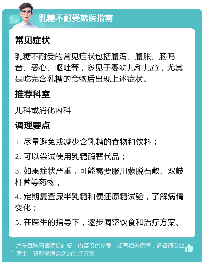 乳糖不耐受就医指南 常见症状 乳糖不耐受的常见症状包括腹泻、腹胀、肠鸣音、恶心、呕吐等，多见于婴幼儿和儿童，尤其是吃完含乳糖的食物后出现上述症状。 推荐科室 儿科或消化内科 调理要点 1. 尽量避免或减少含乳糖的食物和饮料； 2. 可以尝试使用乳糖酶替代品； 3. 如果症状严重，可能需要服用蒙脱石散、双岐杆菌等药物； 4. 定期复查尿半乳糖和便还原糖试验，了解病情变化； 5. 在医生的指导下，逐步调整饮食和治疗方案。