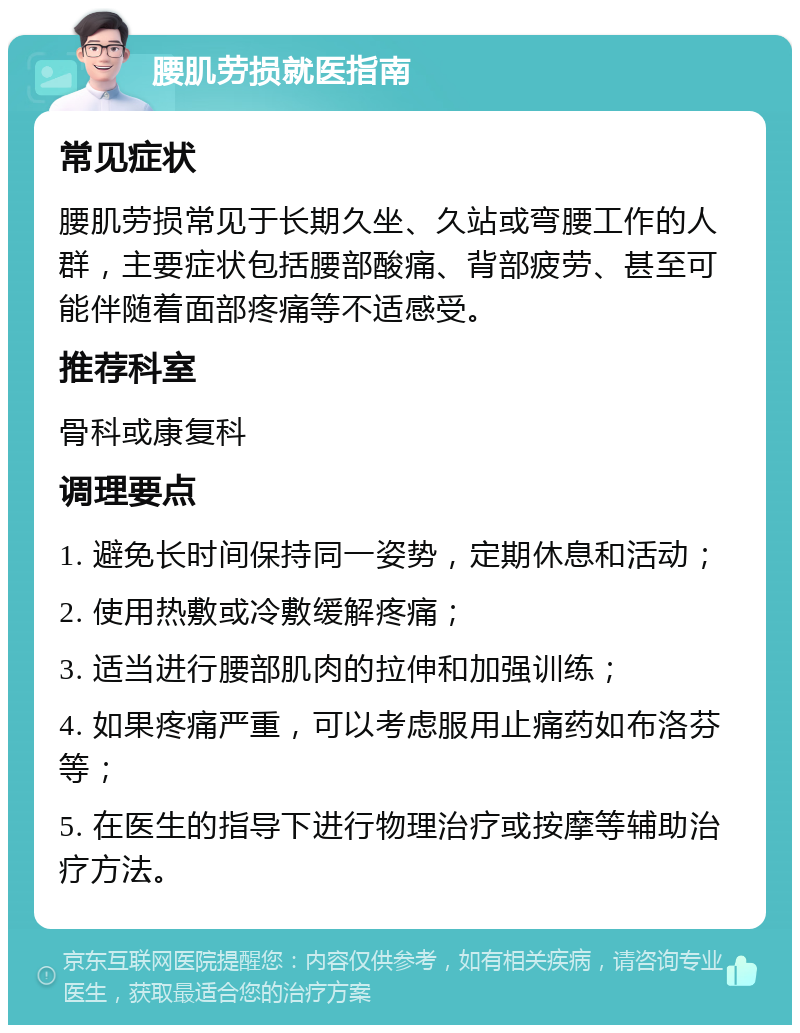 腰肌劳损就医指南 常见症状 腰肌劳损常见于长期久坐、久站或弯腰工作的人群，主要症状包括腰部酸痛、背部疲劳、甚至可能伴随着面部疼痛等不适感受。 推荐科室 骨科或康复科 调理要点 1. 避免长时间保持同一姿势，定期休息和活动； 2. 使用热敷或冷敷缓解疼痛； 3. 适当进行腰部肌肉的拉伸和加强训练； 4. 如果疼痛严重，可以考虑服用止痛药如布洛芬等； 5. 在医生的指导下进行物理治疗或按摩等辅助治疗方法。