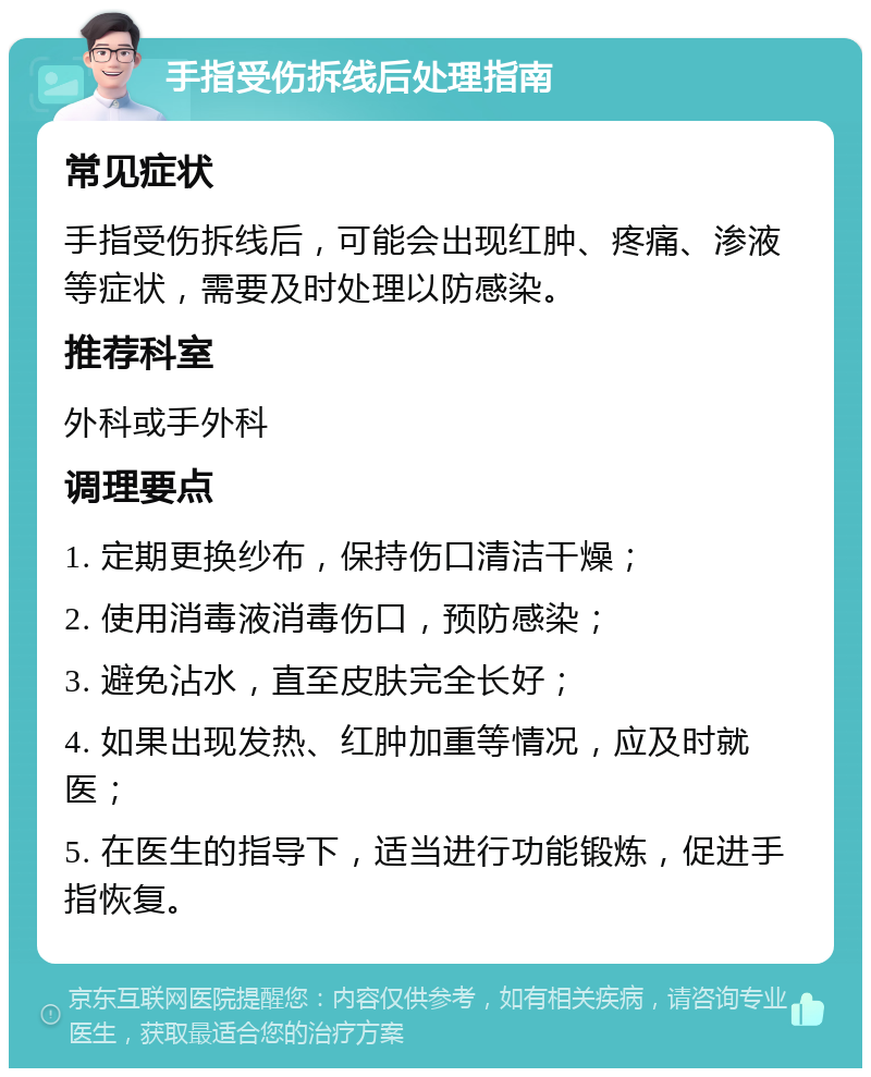 手指受伤拆线后处理指南 常见症状 手指受伤拆线后，可能会出现红肿、疼痛、渗液等症状，需要及时处理以防感染。 推荐科室 外科或手外科 调理要点 1. 定期更换纱布，保持伤口清洁干燥； 2. 使用消毒液消毒伤口，预防感染； 3. 避免沾水，直至皮肤完全长好； 4. 如果出现发热、红肿加重等情况，应及时就医； 5. 在医生的指导下，适当进行功能锻炼，促进手指恢复。