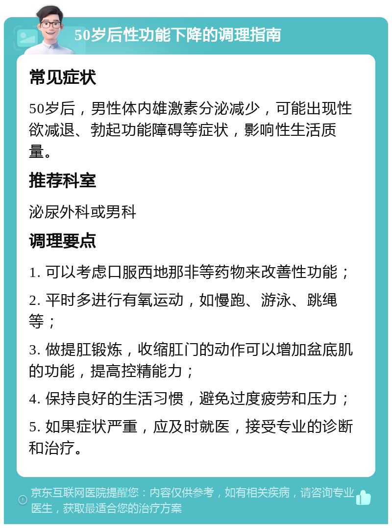 50岁后性功能下降的调理指南 常见症状 50岁后，男性体内雄激素分泌减少，可能出现性欲减退、勃起功能障碍等症状，影响性生活质量。 推荐科室 泌尿外科或男科 调理要点 1. 可以考虑口服西地那非等药物来改善性功能； 2. 平时多进行有氧运动，如慢跑、游泳、跳绳等； 3. 做提肛锻炼，收缩肛门的动作可以增加盆底肌的功能，提高控精能力； 4. 保持良好的生活习惯，避免过度疲劳和压力； 5. 如果症状严重，应及时就医，接受专业的诊断和治疗。