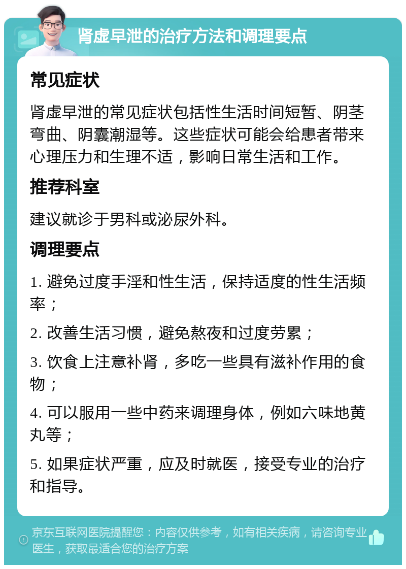 肾虚早泄的治疗方法和调理要点 常见症状 肾虚早泄的常见症状包括性生活时间短暂、阴茎弯曲、阴囊潮湿等。这些症状可能会给患者带来心理压力和生理不适，影响日常生活和工作。 推荐科室 建议就诊于男科或泌尿外科。 调理要点 1. 避免过度手淫和性生活，保持适度的性生活频率； 2. 改善生活习惯，避免熬夜和过度劳累； 3. 饮食上注意补肾，多吃一些具有滋补作用的食物； 4. 可以服用一些中药来调理身体，例如六味地黄丸等； 5. 如果症状严重，应及时就医，接受专业的治疗和指导。