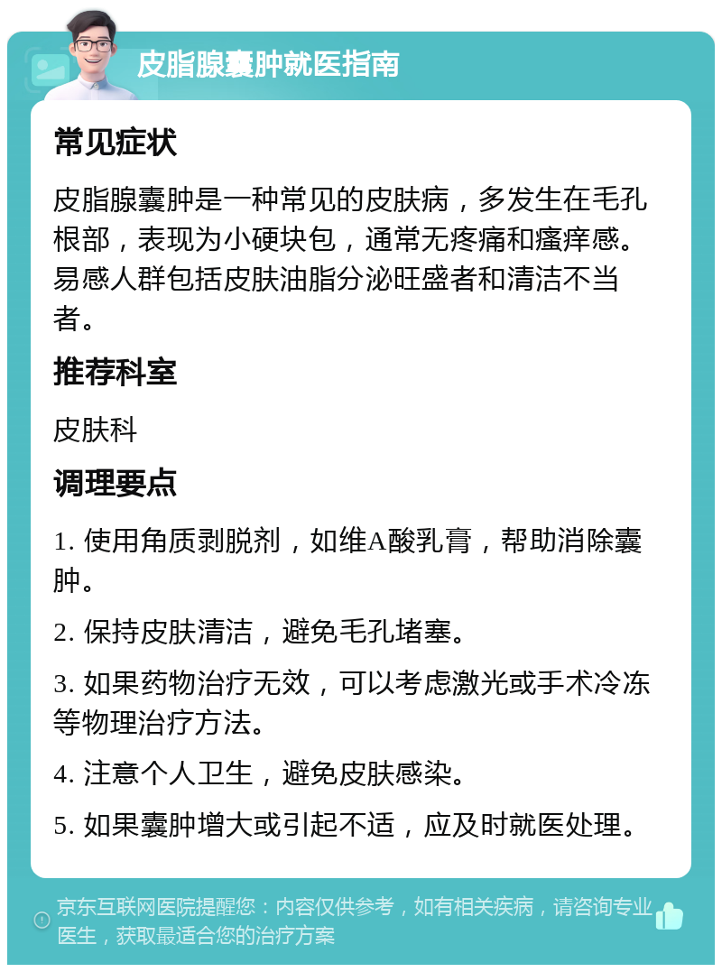 皮脂腺囊肿就医指南 常见症状 皮脂腺囊肿是一种常见的皮肤病，多发生在毛孔根部，表现为小硬块包，通常无疼痛和瘙痒感。易感人群包括皮肤油脂分泌旺盛者和清洁不当者。 推荐科室 皮肤科 调理要点 1. 使用角质剥脱剂，如维A酸乳膏，帮助消除囊肿。 2. 保持皮肤清洁，避免毛孔堵塞。 3. 如果药物治疗无效，可以考虑激光或手术冷冻等物理治疗方法。 4. 注意个人卫生，避免皮肤感染。 5. 如果囊肿增大或引起不适，应及时就医处理。