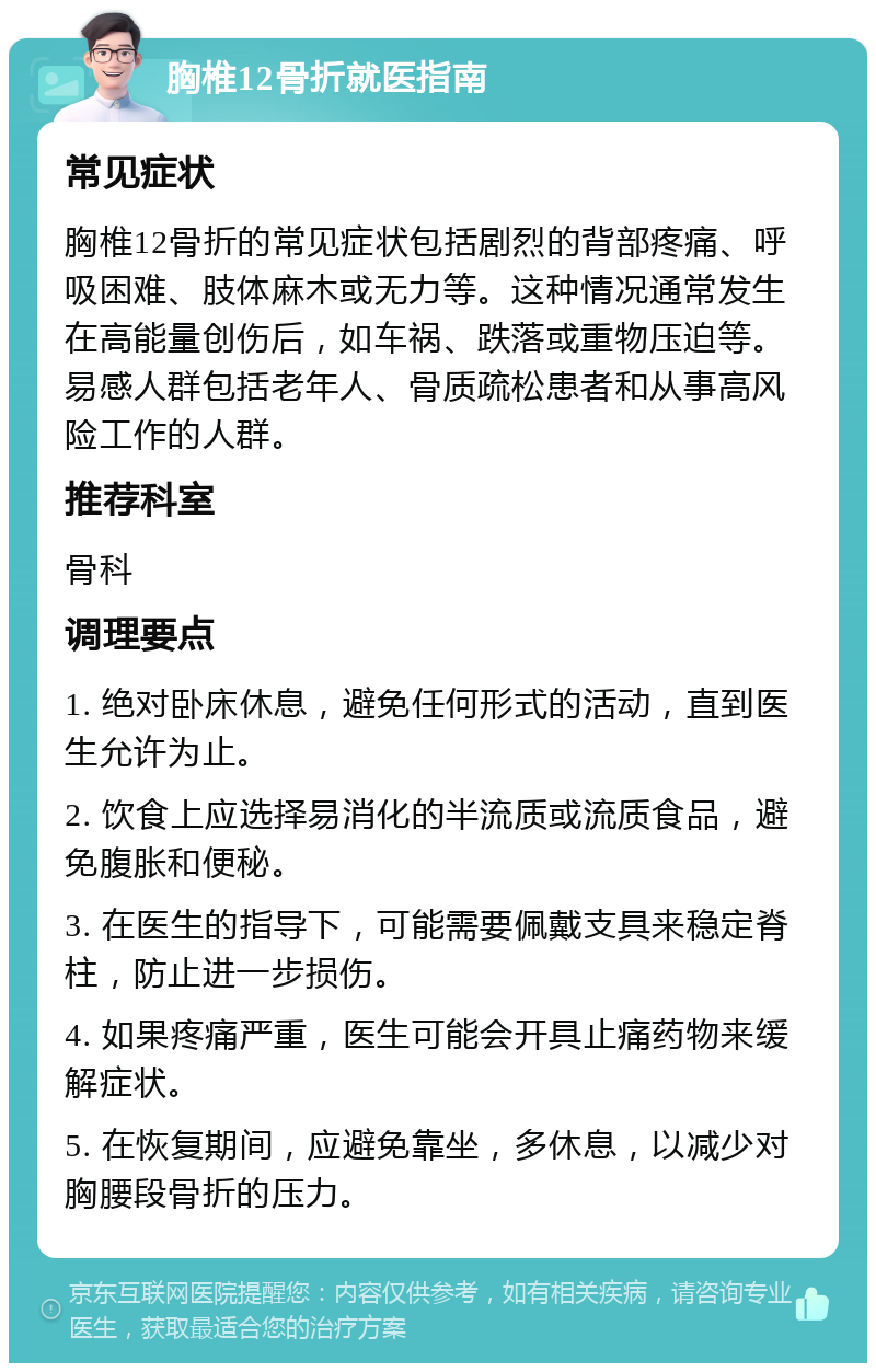 胸椎12骨折就医指南 常见症状 胸椎12骨折的常见症状包括剧烈的背部疼痛、呼吸困难、肢体麻木或无力等。这种情况通常发生在高能量创伤后，如车祸、跌落或重物压迫等。易感人群包括老年人、骨质疏松患者和从事高风险工作的人群。 推荐科室 骨科 调理要点 1. 绝对卧床休息，避免任何形式的活动，直到医生允许为止。 2. 饮食上应选择易消化的半流质或流质食品，避免腹胀和便秘。 3. 在医生的指导下，可能需要佩戴支具来稳定脊柱，防止进一步损伤。 4. 如果疼痛严重，医生可能会开具止痛药物来缓解症状。 5. 在恢复期间，应避免靠坐，多休息，以减少对胸腰段骨折的压力。