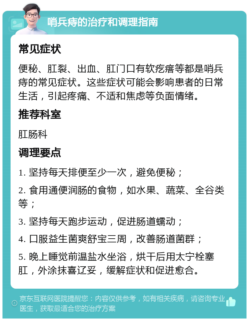 哨兵痔的治疗和调理指南 常见症状 便秘、肛裂、出血、肛门口有软疙瘩等都是哨兵痔的常见症状。这些症状可能会影响患者的日常生活，引起疼痛、不适和焦虑等负面情绪。 推荐科室 肛肠科 调理要点 1. 坚持每天排便至少一次，避免便秘； 2. 食用通便润肠的食物，如水果、蔬菜、全谷类等； 3. 坚持每天跑步运动，促进肠道蠕动； 4. 口服益生菌爽舒宝三周，改善肠道菌群； 5. 晚上睡觉前温盐水坐浴，烘干后用太宁栓塞肛，外涂抹喜辽妥，缓解症状和促进愈合。