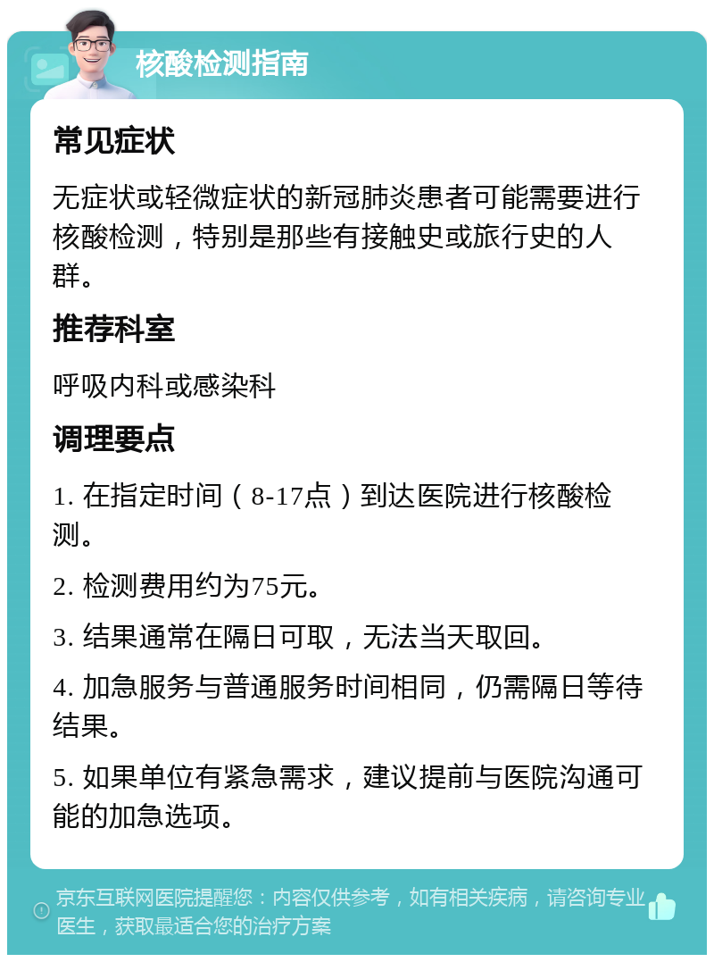 核酸检测指南 常见症状 无症状或轻微症状的新冠肺炎患者可能需要进行核酸检测，特别是那些有接触史或旅行史的人群。 推荐科室 呼吸内科或感染科 调理要点 1. 在指定时间（8-17点）到达医院进行核酸检测。 2. 检测费用约为75元。 3. 结果通常在隔日可取，无法当天取回。 4. 加急服务与普通服务时间相同，仍需隔日等待结果。 5. 如果单位有紧急需求，建议提前与医院沟通可能的加急选项。