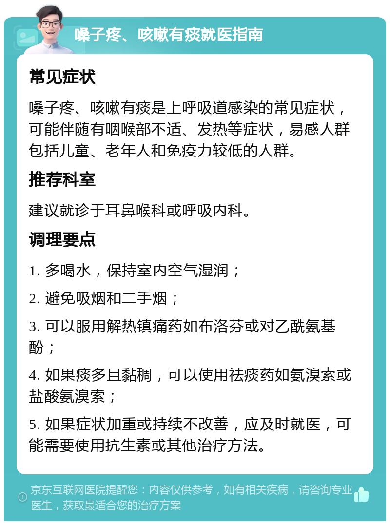 嗓子疼、咳嗽有痰就医指南 常见症状 嗓子疼、咳嗽有痰是上呼吸道感染的常见症状，可能伴随有咽喉部不适、发热等症状，易感人群包括儿童、老年人和免疫力较低的人群。 推荐科室 建议就诊于耳鼻喉科或呼吸内科。 调理要点 1. 多喝水，保持室内空气湿润； 2. 避免吸烟和二手烟； 3. 可以服用解热镇痛药如布洛芬或对乙酰氨基酚； 4. 如果痰多且黏稠，可以使用祛痰药如氨溴索或盐酸氨溴索； 5. 如果症状加重或持续不改善，应及时就医，可能需要使用抗生素或其他治疗方法。