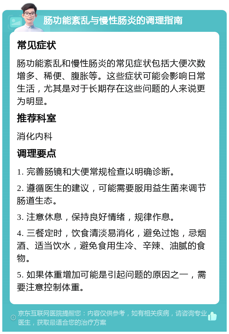 肠功能紊乱与慢性肠炎的调理指南 常见症状 肠功能紊乱和慢性肠炎的常见症状包括大便次数增多、稀便、腹胀等。这些症状可能会影响日常生活，尤其是对于长期存在这些问题的人来说更为明显。 推荐科室 消化内科 调理要点 1. 完善肠镜和大便常规检查以明确诊断。 2. 遵循医生的建议，可能需要服用益生菌来调节肠道生态。 3. 注意休息，保持良好情绪，规律作息。 4. 三餐定时，饮食清淡易消化，避免过饱，忌烟酒、适当饮水，避免食用生冷、辛辣、油腻的食物。 5. 如果体重增加可能是引起问题的原因之一，需要注意控制体重。