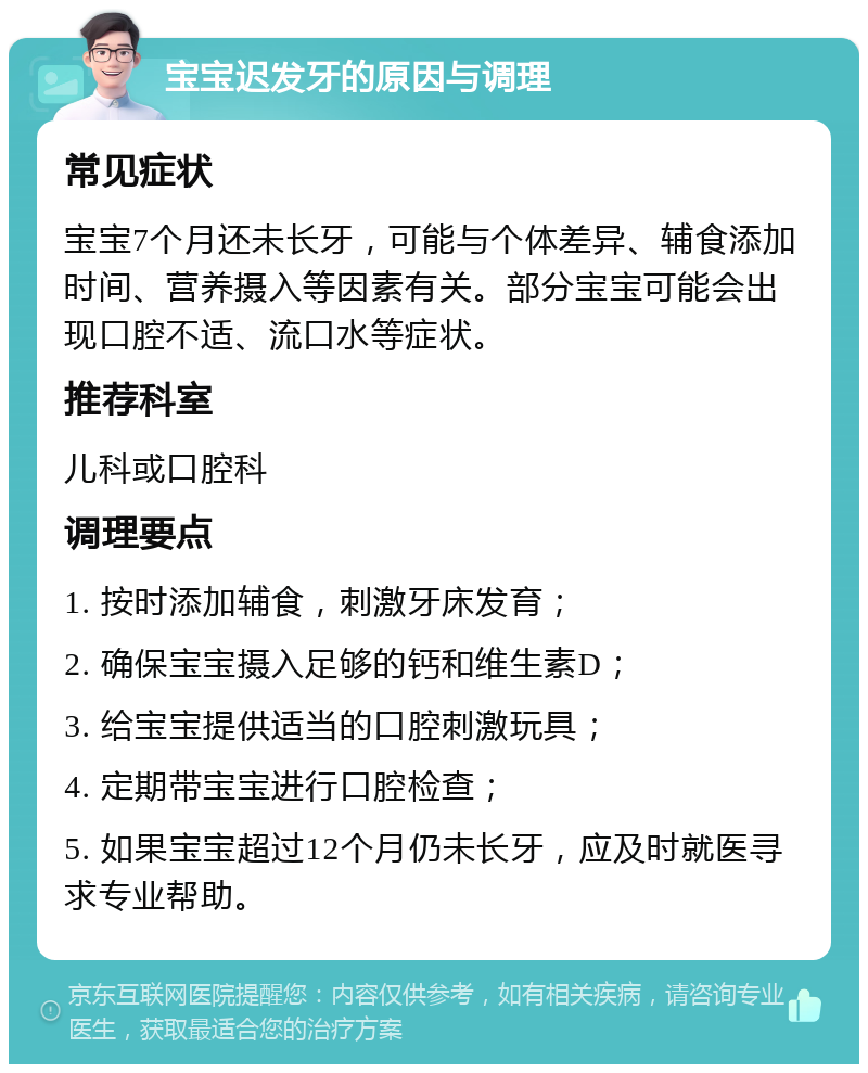 宝宝迟发牙的原因与调理 常见症状 宝宝7个月还未长牙，可能与个体差异、辅食添加时间、营养摄入等因素有关。部分宝宝可能会出现口腔不适、流口水等症状。 推荐科室 儿科或口腔科 调理要点 1. 按时添加辅食，刺激牙床发育； 2. 确保宝宝摄入足够的钙和维生素D； 3. 给宝宝提供适当的口腔刺激玩具； 4. 定期带宝宝进行口腔检查； 5. 如果宝宝超过12个月仍未长牙，应及时就医寻求专业帮助。