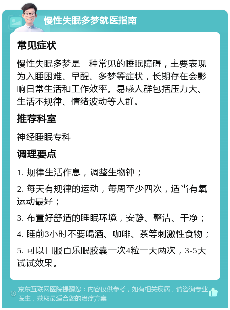 慢性失眠多梦就医指南 常见症状 慢性失眠多梦是一种常见的睡眠障碍，主要表现为入睡困难、早醒、多梦等症状，长期存在会影响日常生活和工作效率。易感人群包括压力大、生活不规律、情绪波动等人群。 推荐科室 神经睡眠专科 调理要点 1. 规律生活作息，调整生物钟； 2. 每天有规律的运动，每周至少四次，适当有氧运动最好； 3. 布置好舒适的睡眠环境，安静、整洁、干净； 4. 睡前3小时不要喝酒、咖啡、茶等刺激性食物； 5. 可以口服百乐眠胶囊一次4粒一天两次，3-5天试试效果。