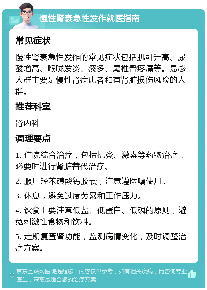 慢性肾衰急性发作就医指南 常见症状 慢性肾衰急性发作的常见症状包括肌酐升高、尿酸增高、喉咙发炎、痰多、尾椎骨疼痛等。易感人群主要是慢性肾病患者和有肾脏损伤风险的人群。 推荐科室 肾内科 调理要点 1. 住院综合治疗，包括抗炎、激素等药物治疗，必要时进行肾脏替代治疗。 2. 服用羟苯磺酸钙胶囊，注意遵医嘱使用。 3. 休息，避免过度劳累和工作压力。 4. 饮食上要注意低盐、低蛋白、低磷的原则，避免刺激性食物和饮料。 5. 定期复查肾功能，监测病情变化，及时调整治疗方案。