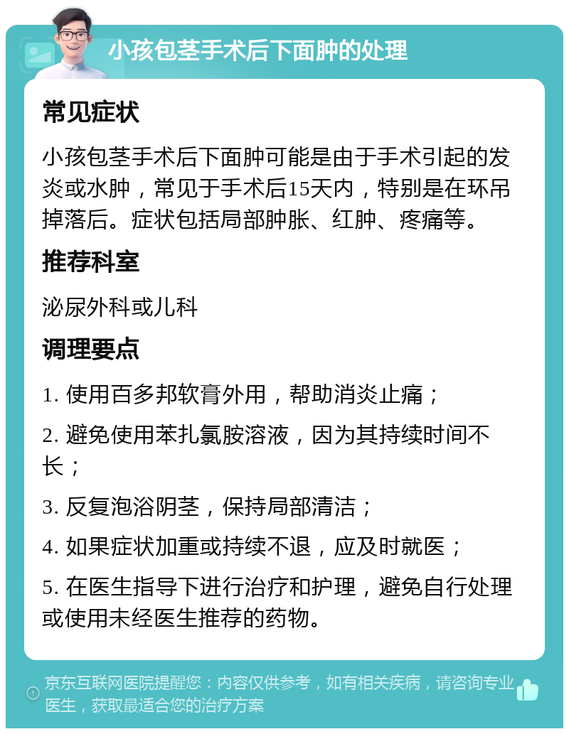 小孩包茎手术后下面肿的处理 常见症状 小孩包茎手术后下面肿可能是由于手术引起的发炎或水肿，常见于手术后15天内，特别是在环吊掉落后。症状包括局部肿胀、红肿、疼痛等。 推荐科室 泌尿外科或儿科 调理要点 1. 使用百多邦软膏外用，帮助消炎止痛； 2. 避免使用苯扎氯胺溶液，因为其持续时间不长； 3. 反复泡浴阴茎，保持局部清洁； 4. 如果症状加重或持续不退，应及时就医； 5. 在医生指导下进行治疗和护理，避免自行处理或使用未经医生推荐的药物。