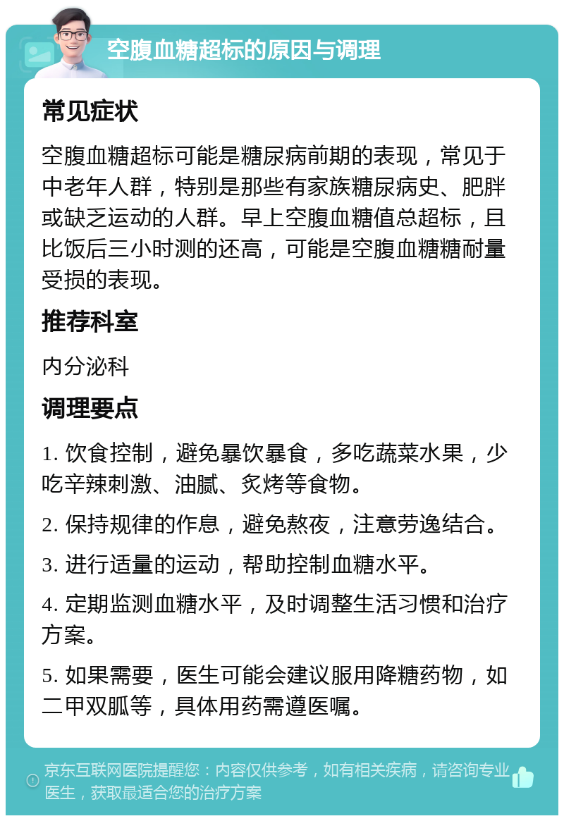 空腹血糖超标的原因与调理 常见症状 空腹血糖超标可能是糖尿病前期的表现，常见于中老年人群，特别是那些有家族糖尿病史、肥胖或缺乏运动的人群。早上空腹血糖值总超标，且比饭后三小时测的还高，可能是空腹血糖糖耐量受损的表现。 推荐科室 内分泌科 调理要点 1. 饮食控制，避免暴饮暴食，多吃蔬菜水果，少吃辛辣刺激、油腻、炙烤等食物。 2. 保持规律的作息，避免熬夜，注意劳逸结合。 3. 进行适量的运动，帮助控制血糖水平。 4. 定期监测血糖水平，及时调整生活习惯和治疗方案。 5. 如果需要，医生可能会建议服用降糖药物，如二甲双胍等，具体用药需遵医嘱。