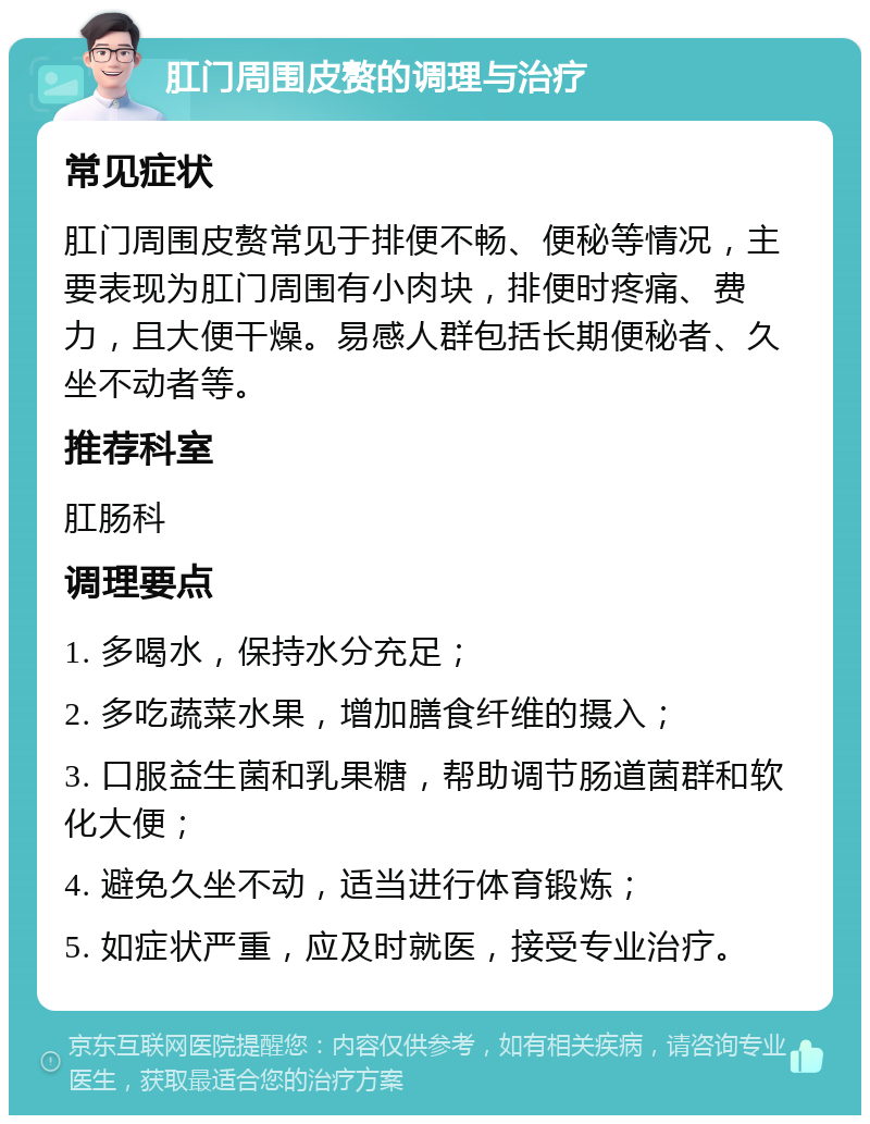 肛门周围皮赘的调理与治疗 常见症状 肛门周围皮赘常见于排便不畅、便秘等情况，主要表现为肛门周围有小肉块，排便时疼痛、费力，且大便干燥。易感人群包括长期便秘者、久坐不动者等。 推荐科室 肛肠科 调理要点 1. 多喝水，保持水分充足； 2. 多吃蔬菜水果，增加膳食纤维的摄入； 3. 口服益生菌和乳果糖，帮助调节肠道菌群和软化大便； 4. 避免久坐不动，适当进行体育锻炼； 5. 如症状严重，应及时就医，接受专业治疗。