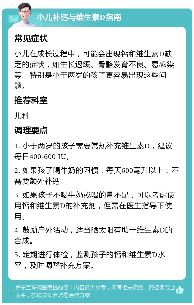 小儿补钙与维生素D指南 常见症状 小儿在成长过程中，可能会出现钙和维生素D缺乏的症状，如生长迟缓、骨骼发育不良、易感染等。特别是小于两岁的孩子更容易出现这些问题。 推荐科室 儿科 调理要点 1. 小于两岁的孩子需要常规补充维生素D，建议每日400-600 IU。 2. 如果孩子喝牛奶的习惯，每天600毫升以上，不需要额外补钙。 3. 如果孩子不喝牛奶或喝的量不足，可以考虑使用钙和维生素D的补充剂，但需在医生指导下使用。 4. 鼓励户外活动，适当晒太阳有助于维生素D的合成。 5. 定期进行体检，监测孩子的钙和维生素D水平，及时调整补充方案。