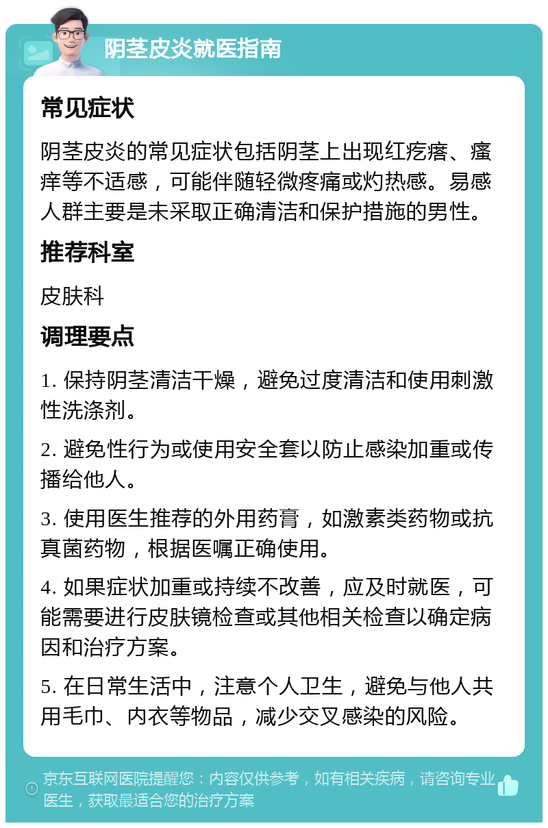 阴茎皮炎就医指南 常见症状 阴茎皮炎的常见症状包括阴茎上出现红疙瘩、瘙痒等不适感，可能伴随轻微疼痛或灼热感。易感人群主要是未采取正确清洁和保护措施的男性。 推荐科室 皮肤科 调理要点 1. 保持阴茎清洁干燥，避免过度清洁和使用刺激性洗涤剂。 2. 避免性行为或使用安全套以防止感染加重或传播给他人。 3. 使用医生推荐的外用药膏，如激素类药物或抗真菌药物，根据医嘱正确使用。 4. 如果症状加重或持续不改善，应及时就医，可能需要进行皮肤镜检查或其他相关检查以确定病因和治疗方案。 5. 在日常生活中，注意个人卫生，避免与他人共用毛巾、内衣等物品，减少交叉感染的风险。