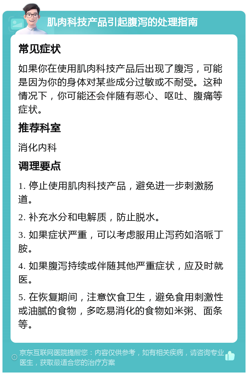 肌肉科技产品引起腹泻的处理指南 常见症状 如果你在使用肌肉科技产品后出现了腹泻，可能是因为你的身体对某些成分过敏或不耐受。这种情况下，你可能还会伴随有恶心、呕吐、腹痛等症状。 推荐科室 消化内科 调理要点 1. 停止使用肌肉科技产品，避免进一步刺激肠道。 2. 补充水分和电解质，防止脱水。 3. 如果症状严重，可以考虑服用止泻药如洛哌丁胺。 4. 如果腹泻持续或伴随其他严重症状，应及时就医。 5. 在恢复期间，注意饮食卫生，避免食用刺激性或油腻的食物，多吃易消化的食物如米粥、面条等。