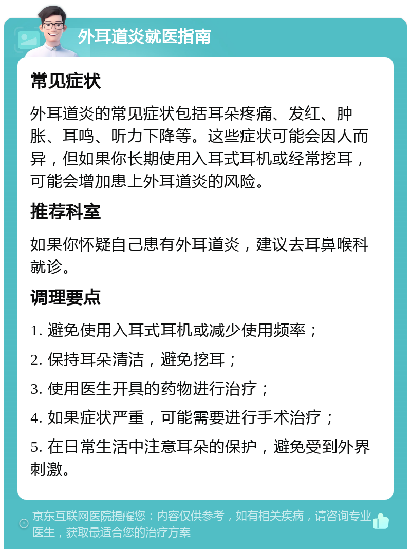 外耳道炎就医指南 常见症状 外耳道炎的常见症状包括耳朵疼痛、发红、肿胀、耳鸣、听力下降等。这些症状可能会因人而异，但如果你长期使用入耳式耳机或经常挖耳，可能会增加患上外耳道炎的风险。 推荐科室 如果你怀疑自己患有外耳道炎，建议去耳鼻喉科就诊。 调理要点 1. 避免使用入耳式耳机或减少使用频率； 2. 保持耳朵清洁，避免挖耳； 3. 使用医生开具的药物进行治疗； 4. 如果症状严重，可能需要进行手术治疗； 5. 在日常生活中注意耳朵的保护，避免受到外界刺激。