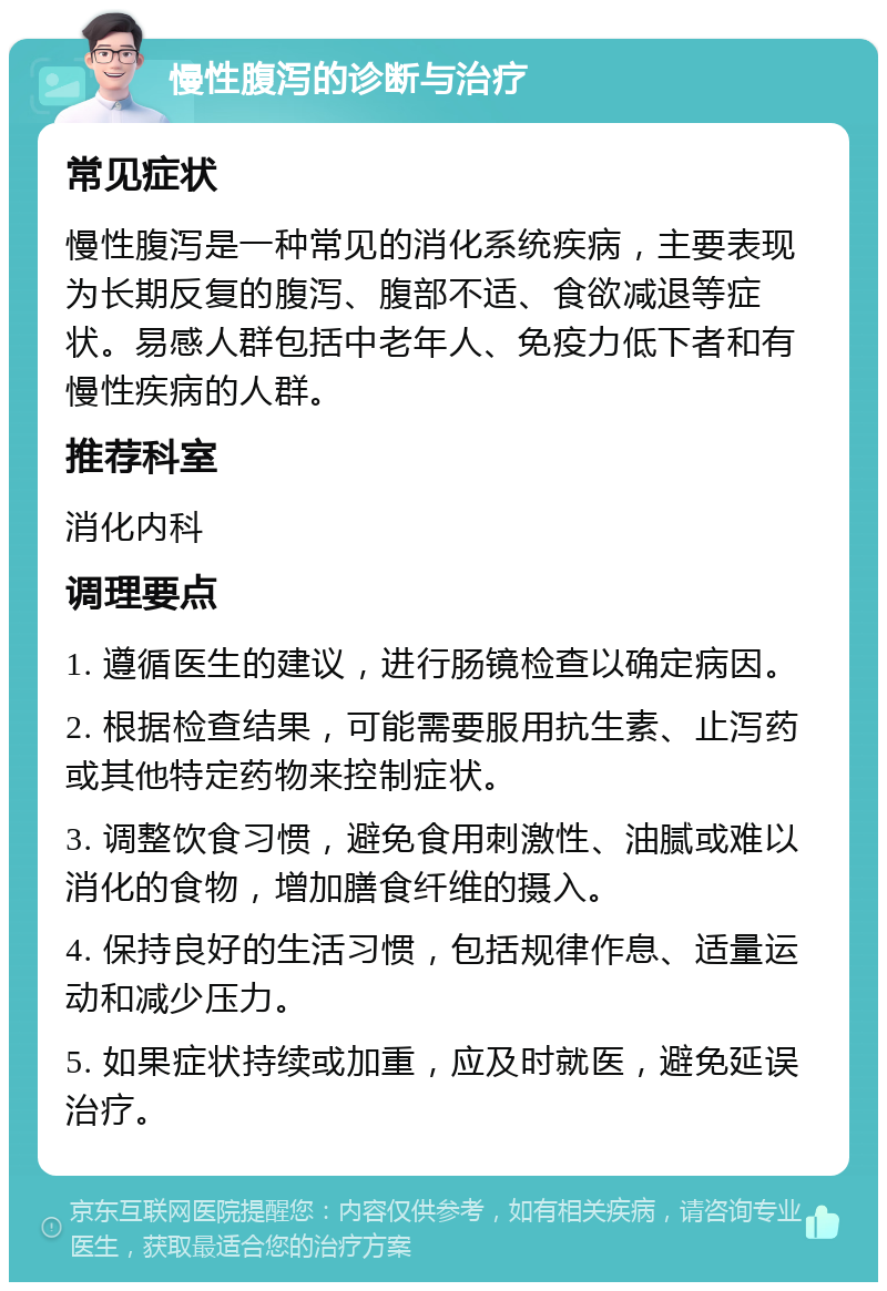 慢性腹泻的诊断与治疗 常见症状 慢性腹泻是一种常见的消化系统疾病，主要表现为长期反复的腹泻、腹部不适、食欲减退等症状。易感人群包括中老年人、免疫力低下者和有慢性疾病的人群。 推荐科室 消化内科 调理要点 1. 遵循医生的建议，进行肠镜检查以确定病因。 2. 根据检查结果，可能需要服用抗生素、止泻药或其他特定药物来控制症状。 3. 调整饮食习惯，避免食用刺激性、油腻或难以消化的食物，增加膳食纤维的摄入。 4. 保持良好的生活习惯，包括规律作息、适量运动和减少压力。 5. 如果症状持续或加重，应及时就医，避免延误治疗。