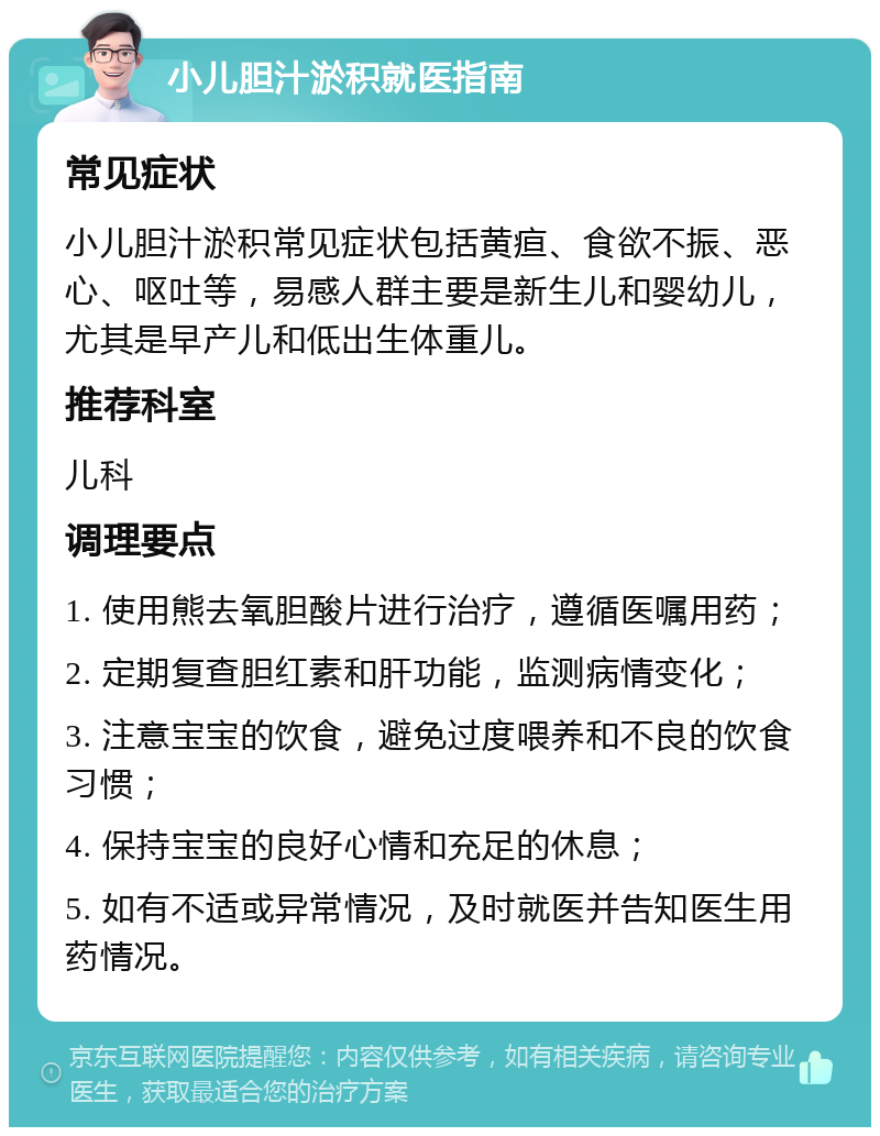 小儿胆汁淤积就医指南 常见症状 小儿胆汁淤积常见症状包括黄疸、食欲不振、恶心、呕吐等，易感人群主要是新生儿和婴幼儿，尤其是早产儿和低出生体重儿。 推荐科室 儿科 调理要点 1. 使用熊去氧胆酸片进行治疗，遵循医嘱用药； 2. 定期复查胆红素和肝功能，监测病情变化； 3. 注意宝宝的饮食，避免过度喂养和不良的饮食习惯； 4. 保持宝宝的良好心情和充足的休息； 5. 如有不适或异常情况，及时就医并告知医生用药情况。